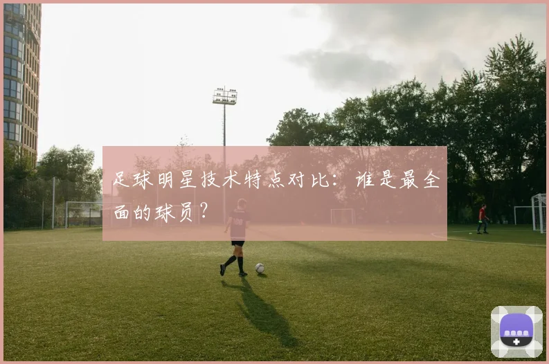 足球明星技术特点对比：谁是最全面的球员？