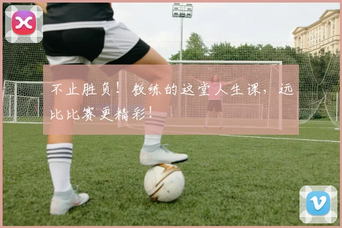 不止胜负！教练的这堂人生课，远比比赛更精彩！