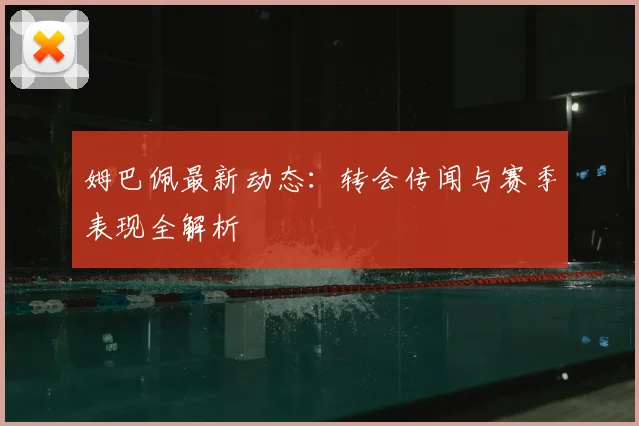 姆巴佩最新动态：转会传闻与赛季表现全解析