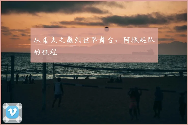 从南美之巅到世界舞台，阿根廷队的征程