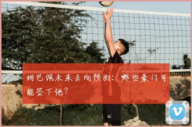 姆巴佩未来去向预测：哪些豪门可能签下他？