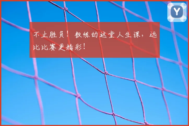 不止胜负！教练的这堂人生课，远比比赛更精彩！