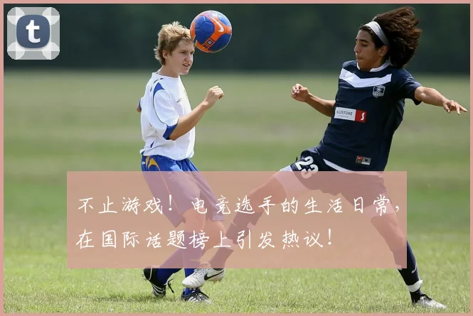 不止游戏！电竞选手的生活日常，在国际话题榜上引发热议！
